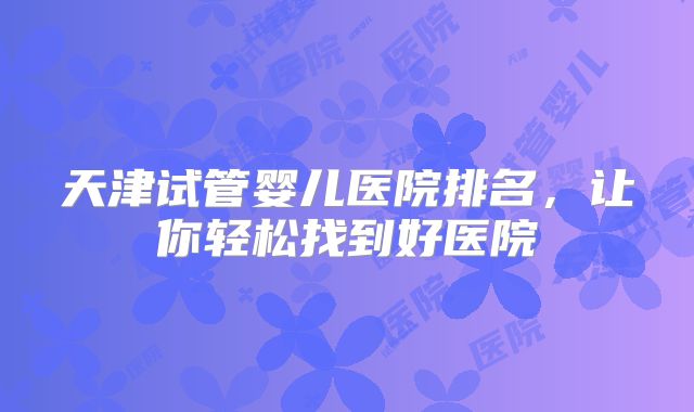 天津试管婴儿医院排名，让你轻松找到好医院