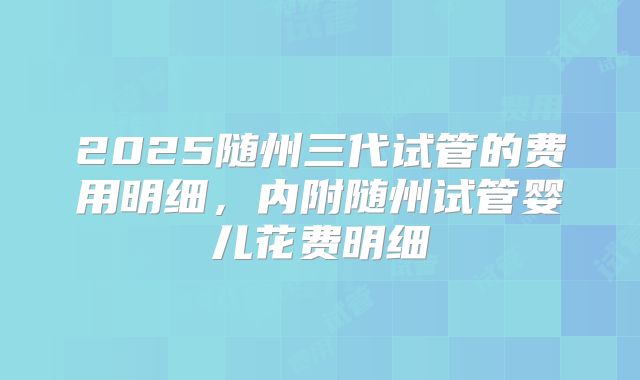 2025随州三代试管的费用明细，内附随州试管婴儿花费明细