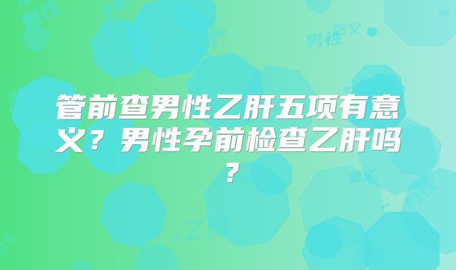 管前查男性乙肝五项有意义?男性孕前检查乙肝吗?