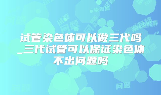 试管染色体可以做三代吗_三代试管可以保证染色体不出问题吗