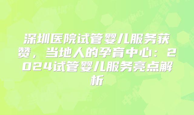 深圳医院试管婴儿服务获赞，当地人的孕育中心：2024试管婴儿服务亮点解析