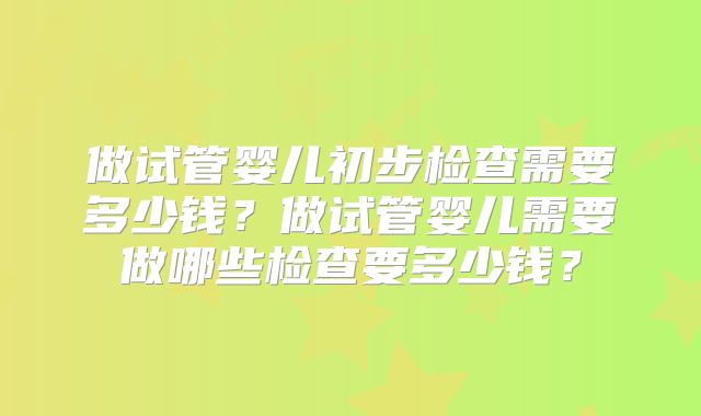 做试管婴儿初步检查需要多少钱？做试管婴儿需要做哪些检查要多少钱？