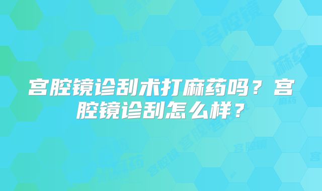 宫腔镜诊刮术打麻药吗？宫腔镜诊刮怎么样？