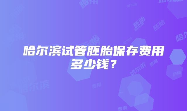 哈尔滨试管胚胎保存费用多少钱？