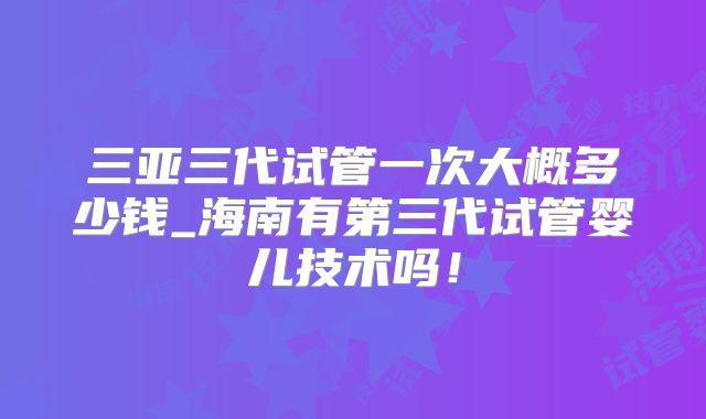 三亚三代试管一次大概多少钱_海南有第三代试管婴儿技术吗！
