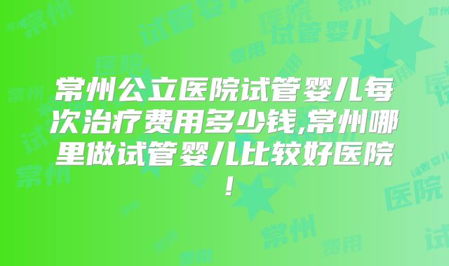 常州公立医院试管婴儿每次治疗费用多少钱,常州哪里做试管婴儿比较好医院！