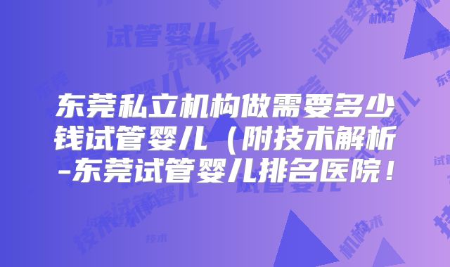 东莞私立机构做需要多少钱试管婴儿（附技术解析-东莞试管婴儿排名医院！