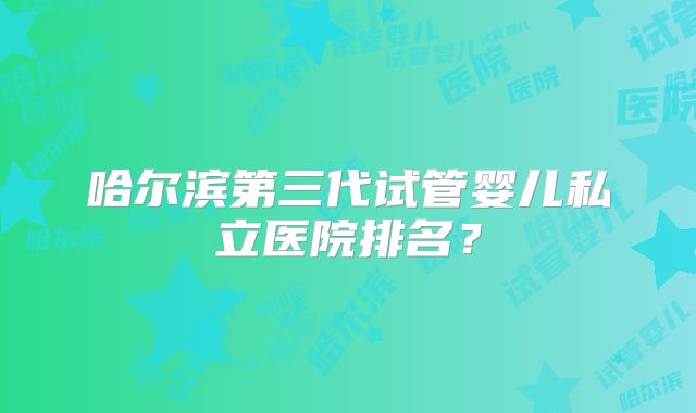 哈尔滨第三代试管婴儿私立医院排名？