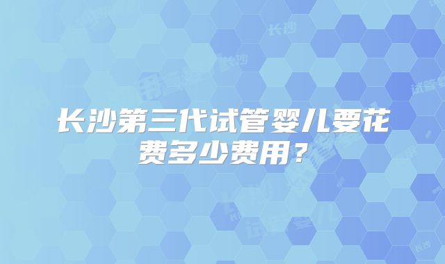 长沙第三代试管婴儿要花费多少费用?