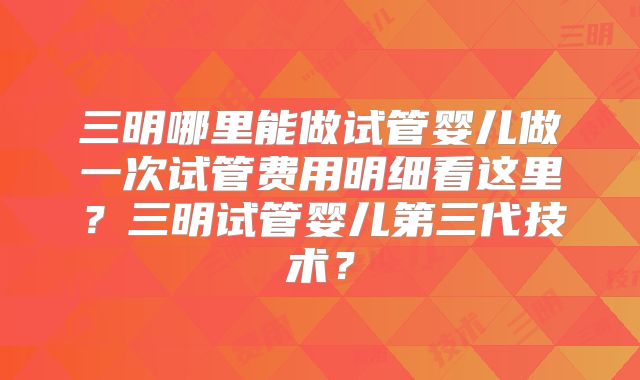 三明哪里能做试管婴儿做一次试管费用明细看这里?三明试管婴儿第三代技术?
