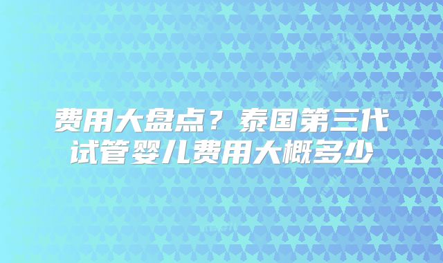 费用大盘点？泰国第三代试管婴儿费用大概多少