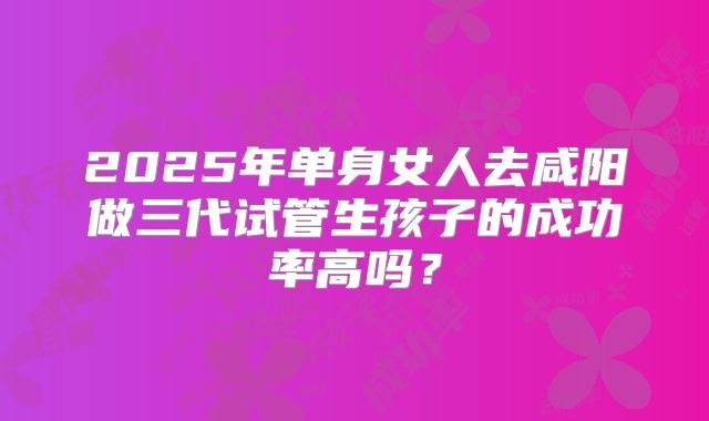 2025年单身女人去咸阳做三代试管生孩子的成功率高吗？