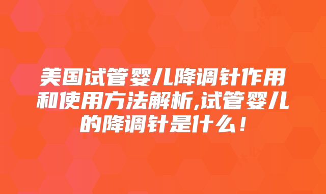 美国试管婴儿降调针作用和使用方法解析,试管婴儿的降调针是什么！