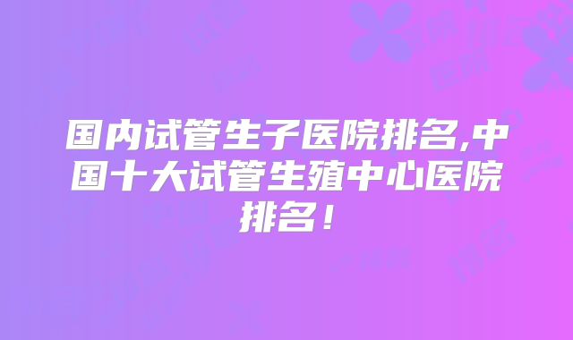 国内试管生子医院排名,中国十大试管生殖中心医院排名!