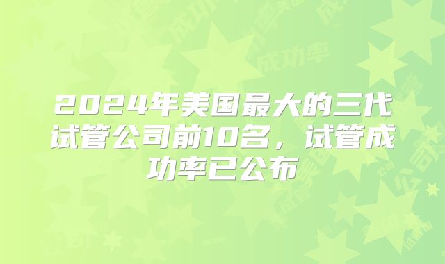 2024年美国最大的三代试管公司前10名,试管成功率已公布