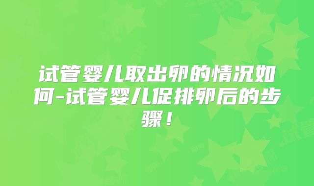 试管婴儿取出卵的情况如何-试管婴儿促排卵后的步骤!