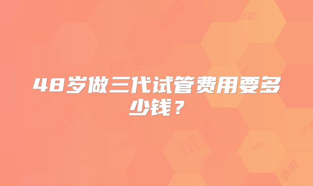 48岁做三代试管费用要多少钱?