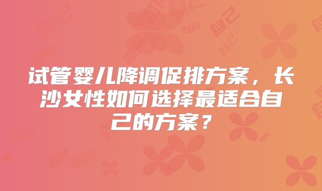 试管婴儿降调促排方案，长沙女性如何选择最适合自己的方案？