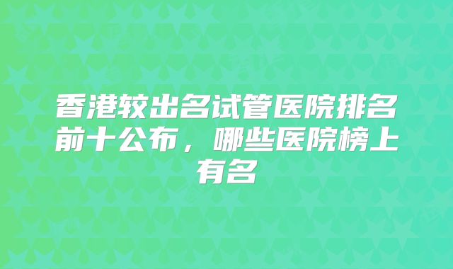 香港较出名试管医院排名前十公布，哪些医院榜上有名
