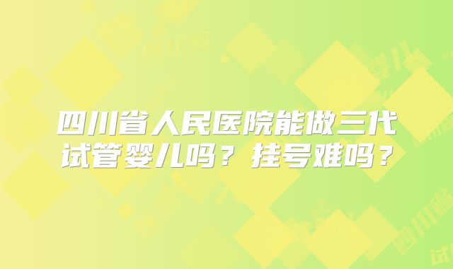 四川省人民医院能做三代试管婴儿吗？挂号难吗？
