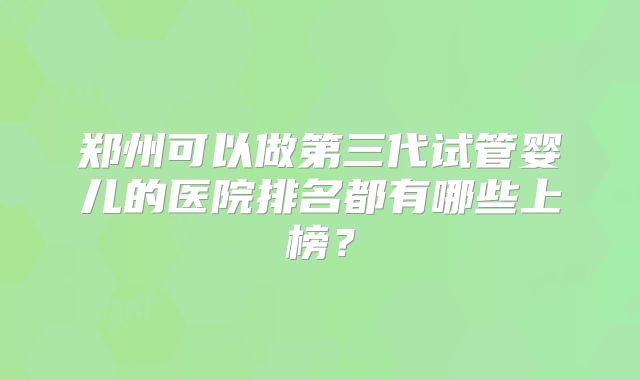 郑州可以做第三代试管婴儿的医院排名都有哪些上榜？