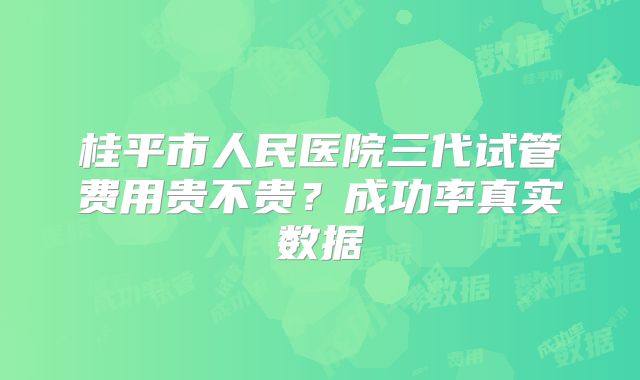 桂平市人民医院三代试管费用贵不贵？成功率真实数据