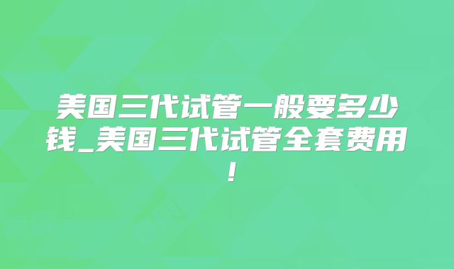 美国三代试管一般要多少钱_美国三代试管全套费用!