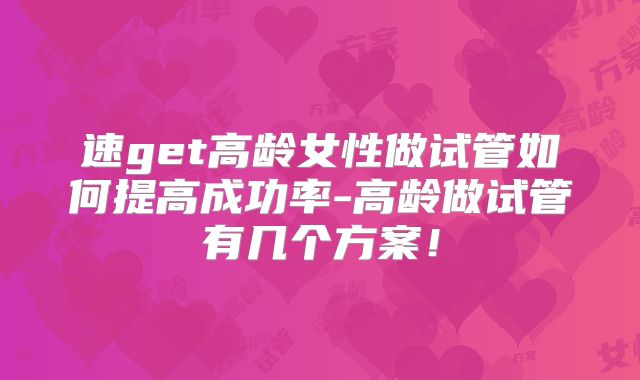 速get高龄女性做试管如何提高成功率-高龄做试管有几个方案！