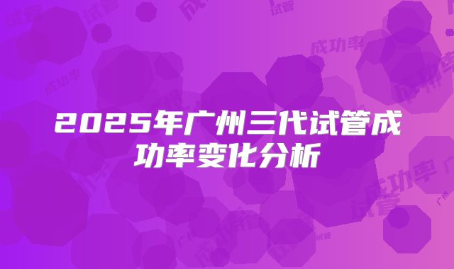 2025年广州三代试管成功率变化分析