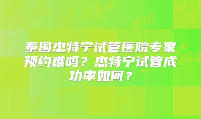 泰国杰特宁试管医院专家预约难吗？杰特宁试管成功率如何？