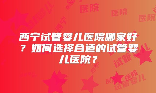 西宁试管婴儿医院哪家好？如何选择合适的试管婴儿医院？