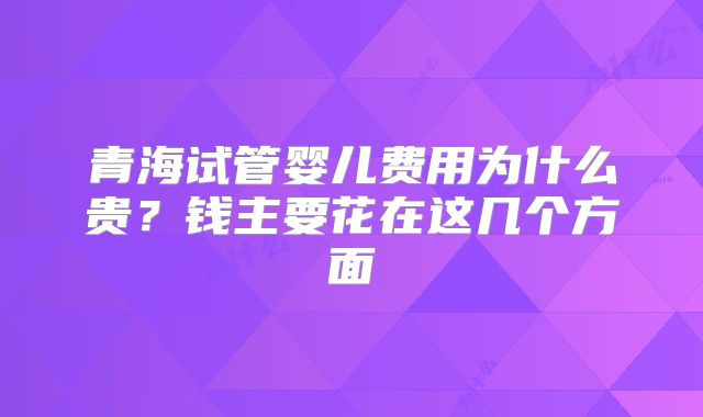 青海试管婴儿费用为什么贵？钱主要花在这几个方面