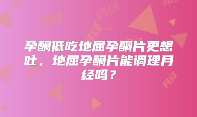 孕酮低吃地屈孕酮片更想吐,地屈孕酮片能调理月经吗?