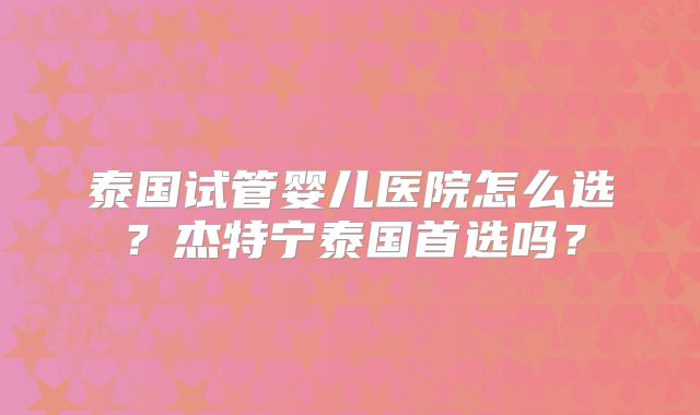 泰国试管婴儿医院怎么选？杰特宁泰国首选吗？