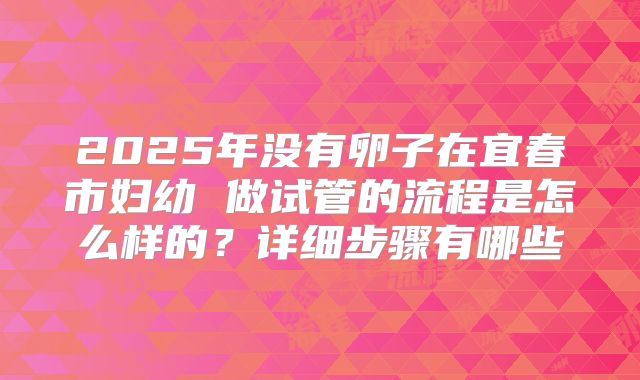 2025年没有卵子在宜春市妇幼 做试管的流程是怎么样的？详细步骤有哪些