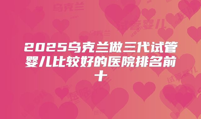 2025乌克兰做三代试管婴儿比较好的医院排名前十