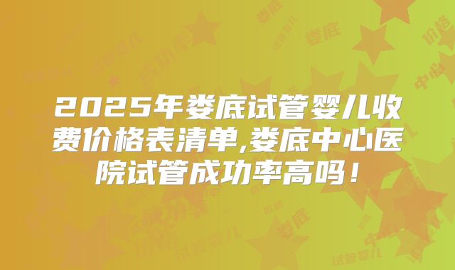 2025年娄底试管婴儿收费价格表清单,娄底中心医院试管成功率高吗！