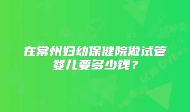 在常州妇幼保健院做试管婴儿要多少钱？