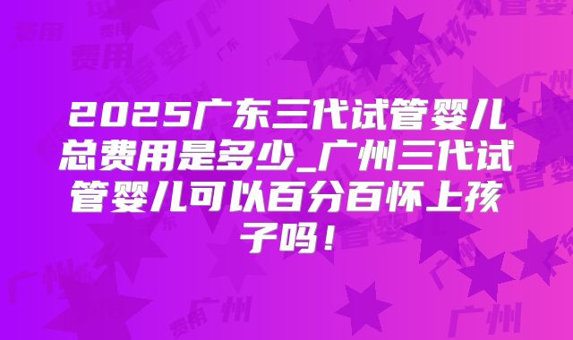 2025广东三代试管婴儿总费用是多少_广州三代试管婴儿可以百分百怀上孩子吗!