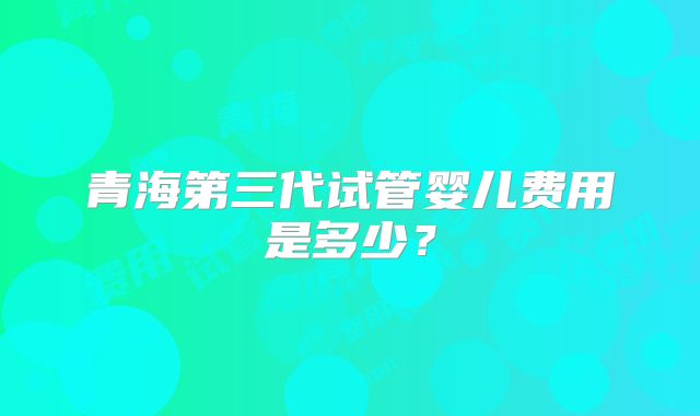 青海第三代试管婴儿费用是多少？