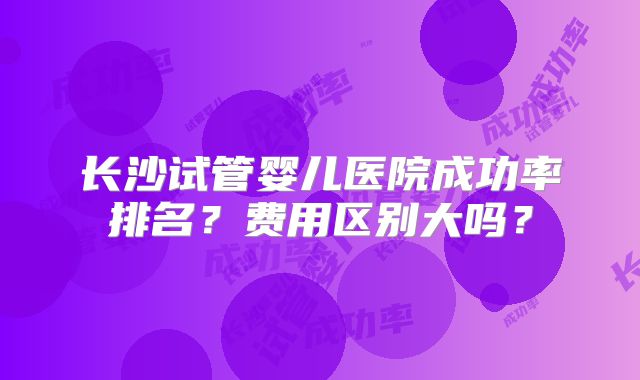 长沙试管婴儿医院成功率排名?费用区别大吗?