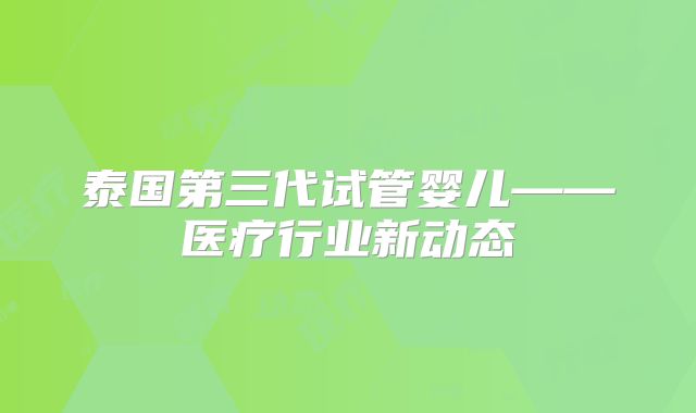 泰国第三代试管婴儿——医疗行业新动态