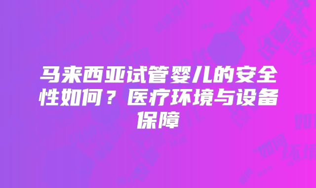 马来西亚试管婴儿的安全性如何？医疗环境与设备保障