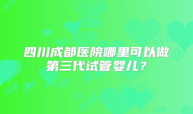 四川成都医院哪里可以做第三代试管婴儿?