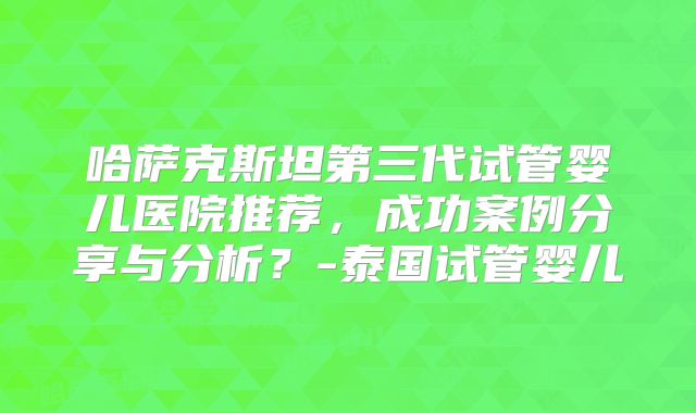 哈萨克斯坦第三代试管婴儿医院推荐，成功案例分享与分析？-泰国试管婴儿