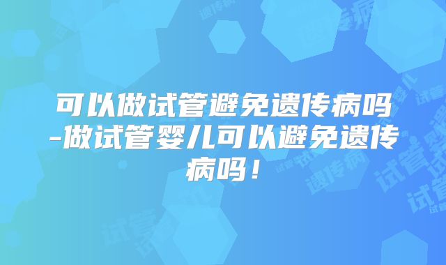 可以做试管避免遗传病吗-做试管婴儿可以避免遗传病吗!