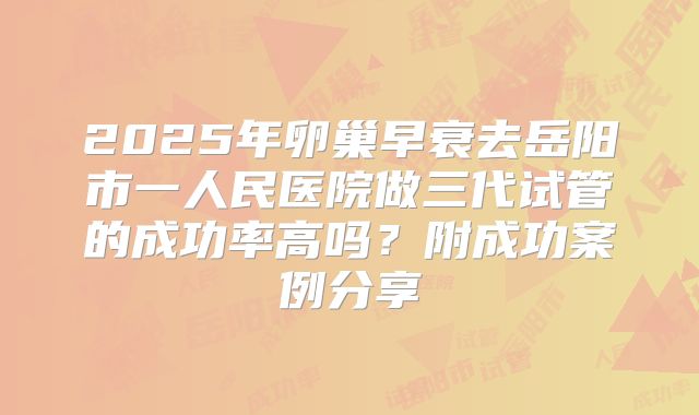 2025年卵巢早衰去岳阳市一人民医院做三代试管的成功率高吗？附成功案例分享