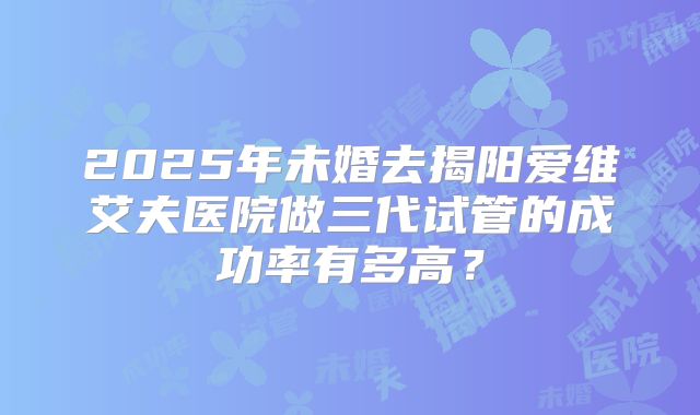 2025年未婚去揭阳爱维艾夫医院做三代试管的成功率有多高?