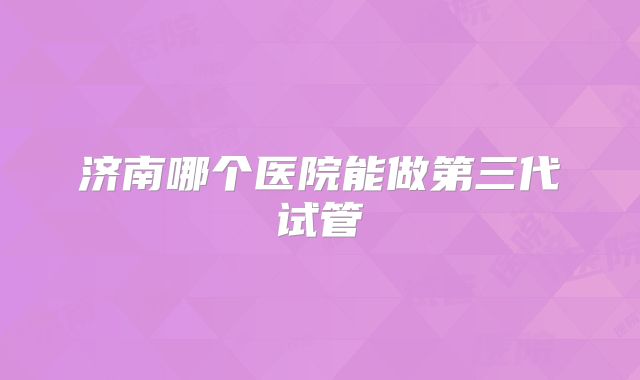 济南哪个医院能做第三代试管