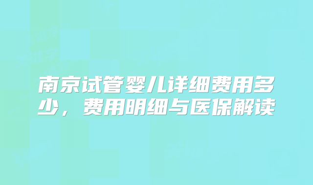 南京试管婴儿详细费用多少,费用明细与医保解读
